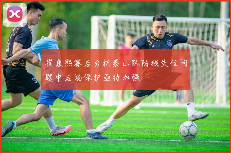 崔康熙赛后分析泰山队防线失位问题中后场保护亟待加强
