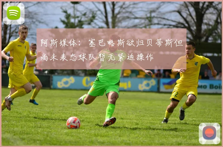 阿斯媒体：塞巴略斯欲归贝蒂斯但尚未表态球队暂无紧迫操作