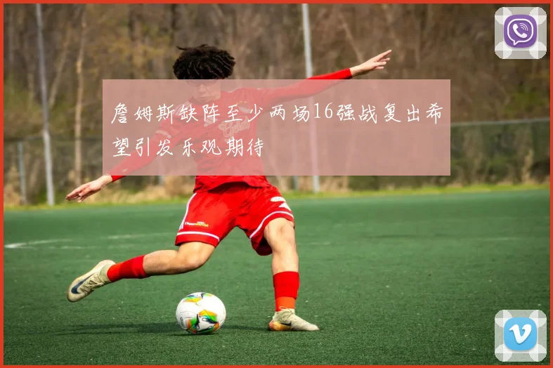 詹姆斯缺阵至少两场16强战复出希望引发乐观期待