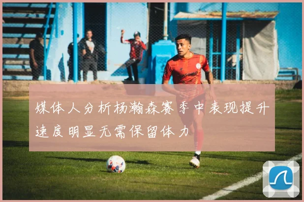 媒体人分析杨瀚森赛季中表现提升速度明显无需保留体力
