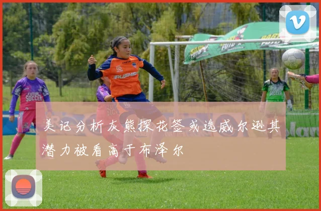 美记分析灰熊探花签或选威尔逊其潜力被看高于布泽尔