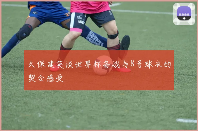 久保建英谈世界杯备战与8号球衣的契合感受