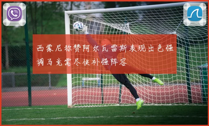 西蒙尼称赞阿尔瓦雷斯表现出色强调马竞需尽快补强阵容