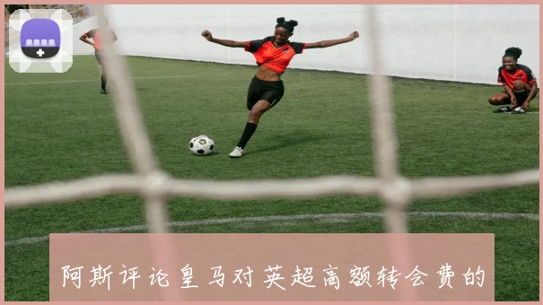 阿斯评论皇马对英超高额转会费的不满与市场混乱的影响