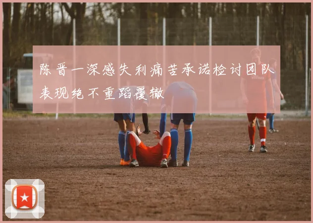 陈晋一深感失利痛苦承诺检讨团队表现绝不重蹈覆辙