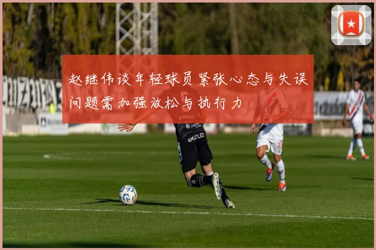 赵继伟谈年轻球员紧张心态与失误问题需加强放松与执行力