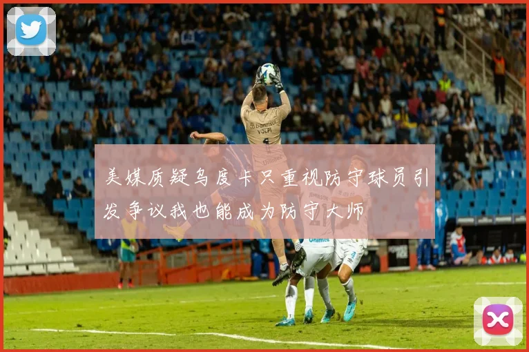 美媒质疑乌度卡只重视防守球员引发争议我也能成为防守大师