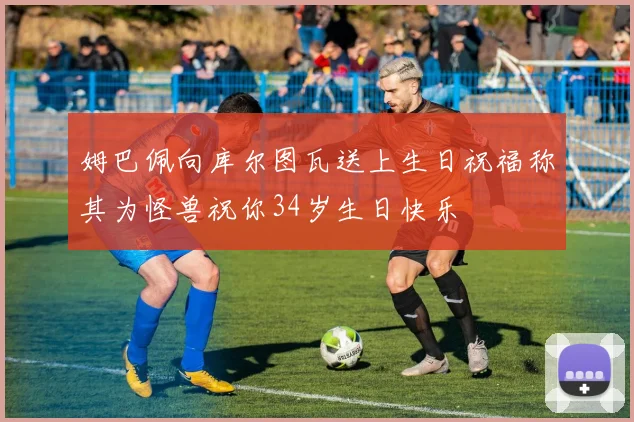姆巴佩向库尔图瓦送上生日祝福称其为怪兽祝你34岁生日快乐