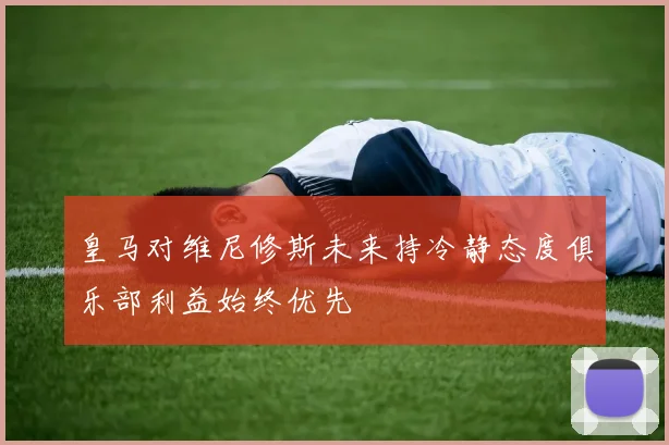 皇马对维尼修斯未来持冷静态度俱乐部利益始终优先