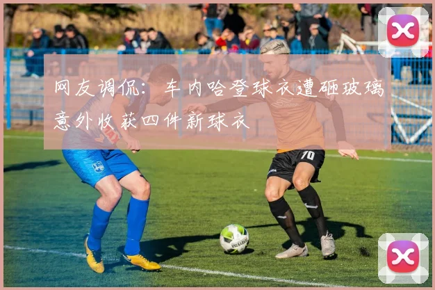 网友调侃：车内哈登球衣遭砸玻璃意外收获四件新球衣