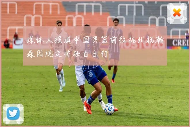 媒体人报道中国男篮前往杭州杨瀚森因规定将独自出行