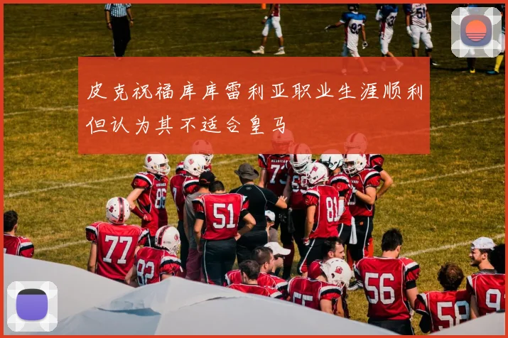 皮克祝福库库雷利亚职业生涯顺利但认为其不适合皇马