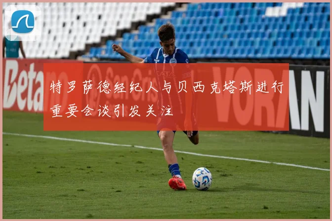 特罗萨德经纪人与贝西克塔斯进行重要会谈引发关注