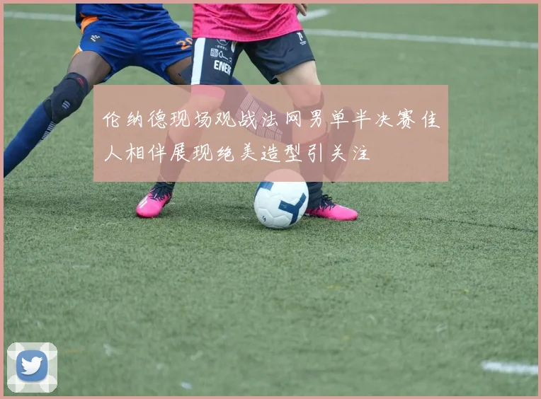 伦纳德现场观战法网男单半决赛佳人相伴展现绝美造型引关注