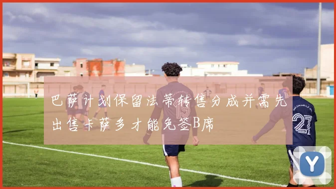 巴萨计划保留法蒂转售分成并需先出售卡萨多才能免签B席