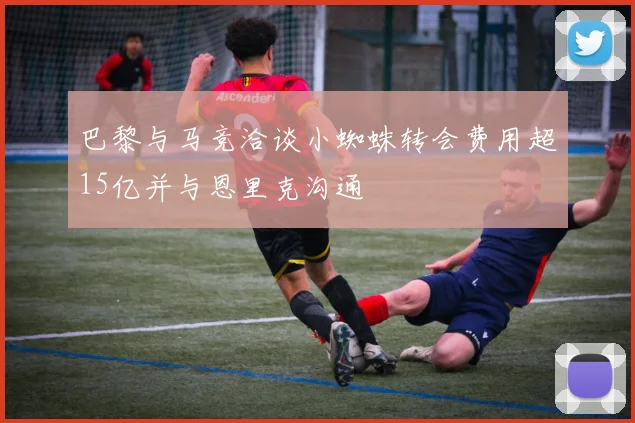 巴黎与马竞洽谈小蜘蛛转会费用超15亿并与恩里克沟通