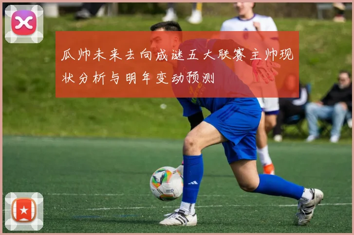 瓜帅未来去向成谜五大联赛主帅现状分析与明年变动预测