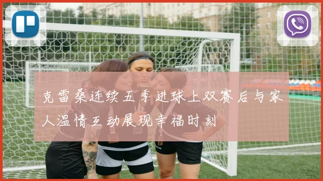 克雷桑连续五季进球上双赛后与家人温情互动展现幸福时刻