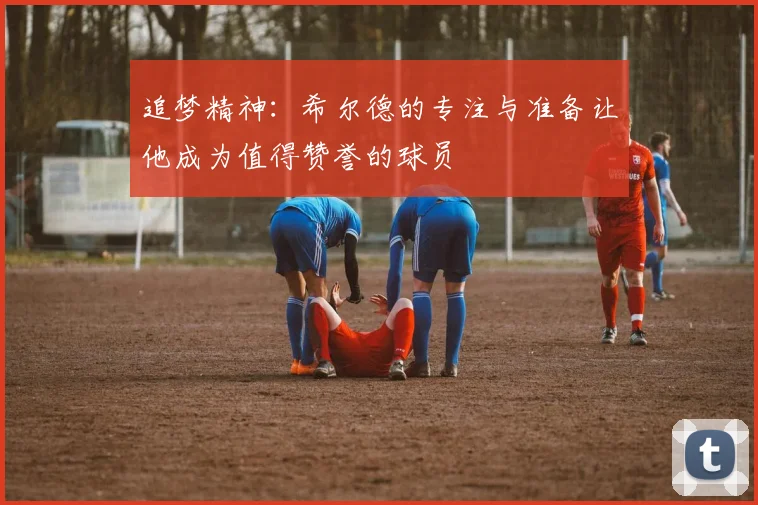 追梦精神：希尔德的专注与准备让他成为值得赞誉的球员