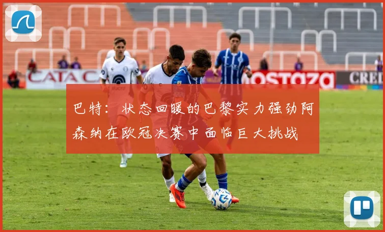巴特：状态回暖的巴黎实力强劲阿森纳在欧冠决赛中面临巨大挑战