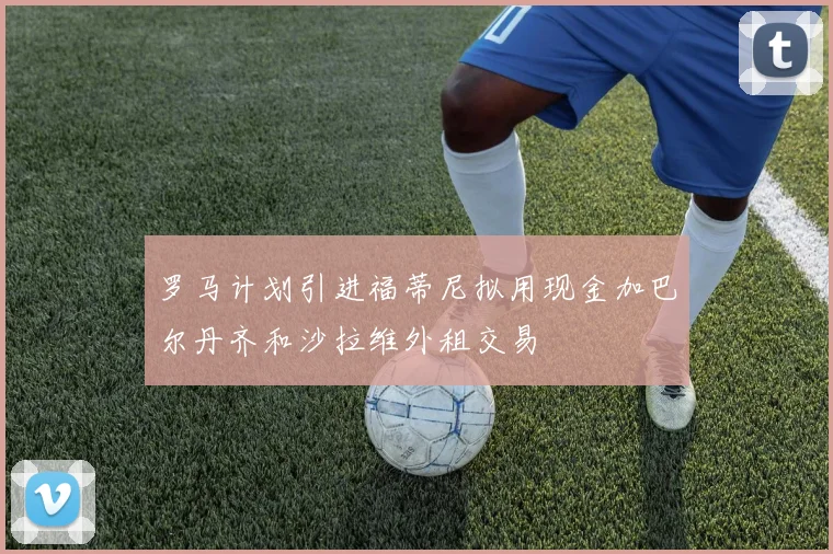 罗马计划引进福蒂尼拟用现金加巴尔丹齐和沙拉维外租交易